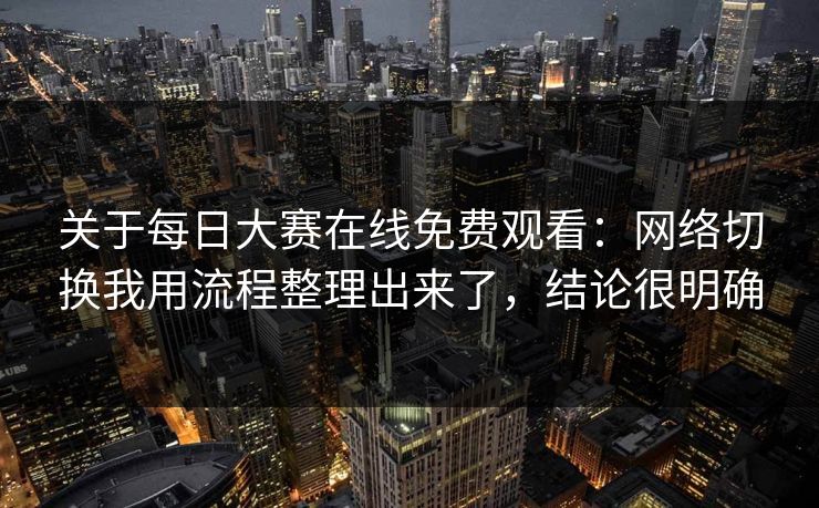 关于每日大赛在线免费观看：网络切换我用流程整理出来了，结论很明确