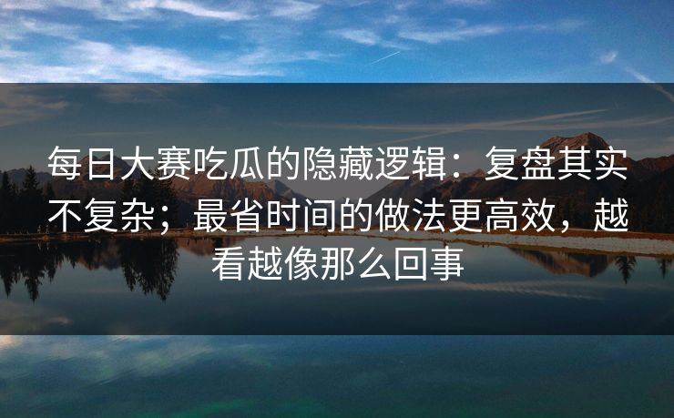 每日大赛吃瓜的隐藏逻辑：复盘其实不复杂；最省时间的做法更高效，越看越像那么回事