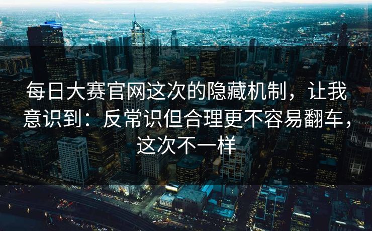 每日大赛官网这次的隐藏机制，让我意识到：反常识但合理更不容易翻车，这次不一样