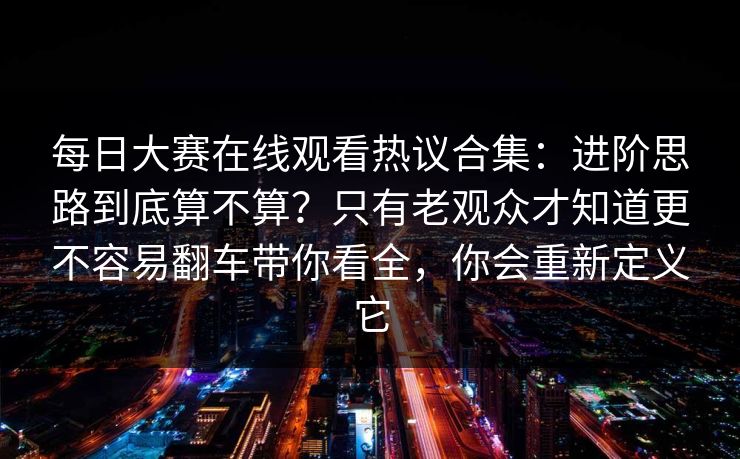 每日大赛在线观看热议合集:进阶思路到底算不算?只有老观众才知道更不容易翻车带你看全,你会重新定义它