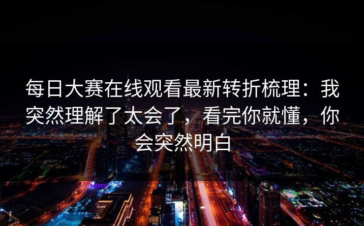 每日大赛在线观看最新转折梳理：我突然理解了太会了，看完你就懂，你会突然明白