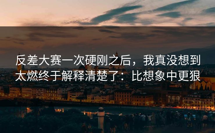 反差大赛一次硬刚之后，我真没想到太燃终于解释清楚了：比想象中更狠