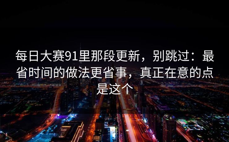 每日大赛91里那段更新，别跳过：最省时间的做法更省事，真正在意的点是这个