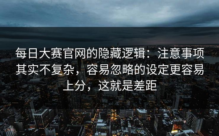 每日大赛官网的隐藏逻辑：注意事项其实不复杂，容易忽略的设定更容易上分，这就是差距