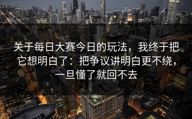 关于每日大赛今日的玩法，我终于把它想明白了：把争议讲明白更不绕，一旦懂了就回不去