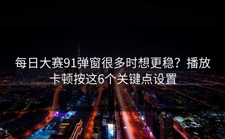 每日大赛91弹窗很多时想更稳？播放卡顿按这6个关键点设置