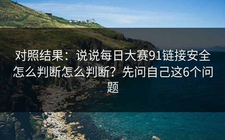 对照结果：说说每日大赛91链接安全怎么判断怎么判断？先问自己这6个问题