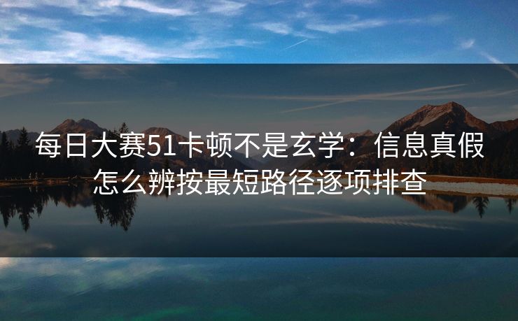 每日大赛51卡顿不是玄学:信息真假怎么辨按最短路径逐项排查 每日大赛51卡顿不是玄学:信息真假怎么辨按最短路径逐项排查