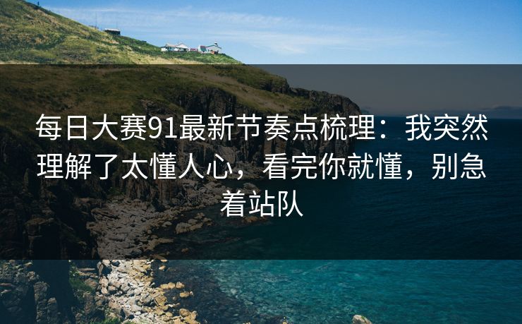 每日大赛91最新节奏点梳理:我突然理解了太懂人心,看完你就懂,别急着站队