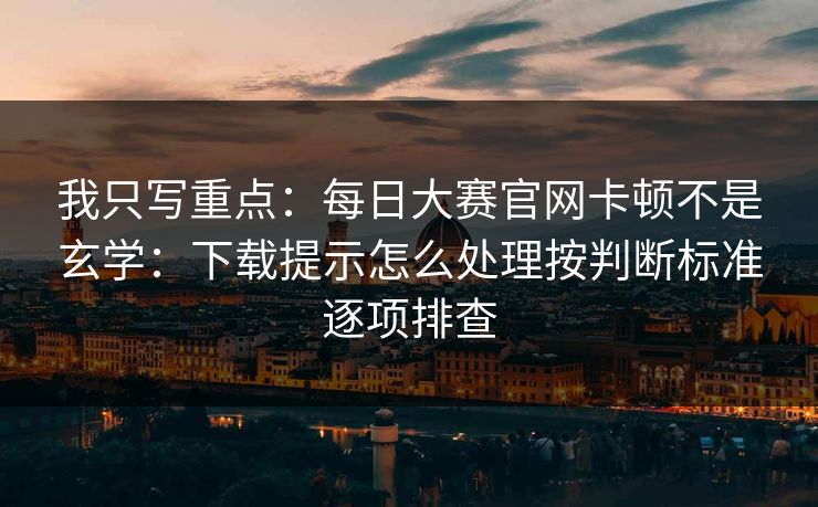 我只写重点：每日大赛官网卡顿不是玄学：下载提示怎么处理按判断标准逐项排查