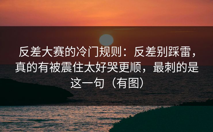 反差大赛的冷门规则:反差别踩雷,真的有被震住太好哭更顺,最刺的是这一句(有图)