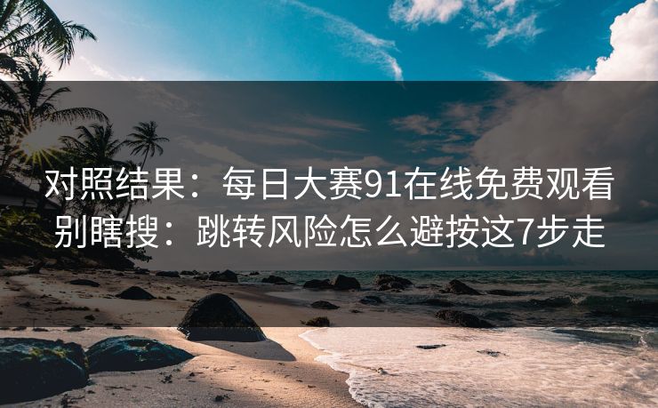 对照结果：每日大赛91在线免费观看别瞎搜：跳转风险怎么避按这7步走