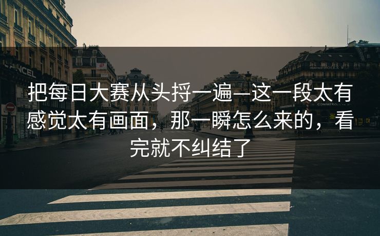 把每日大赛从头捋一遍—这一段太有感觉太有画面，那一瞬怎么来的，看完就不纠结了