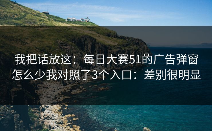 我把话放这:每日大赛51的广告弹窗怎么少我对照了3个入口:差别很明显