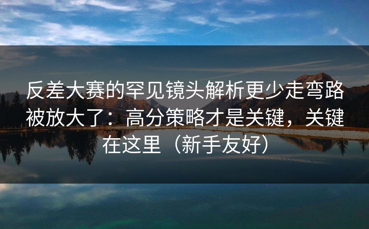 反差大赛的罕见镜头解析更少走弯路被放大了：高分策略才是关键，关键在这里（新手友好）