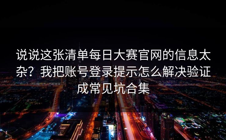 说说这张清单每日大赛官网的信息太杂？我把账号登录提示怎么解决验证成常见坑合集