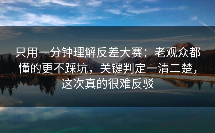 只用一分钟理解反差大赛：老观众都懂的更不踩坑，关键判定一清二楚，这次真的很难反驳