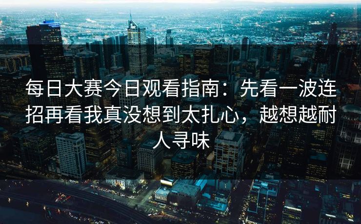 每日大赛今日观看指南：先看一波连招再看我真没想到太扎心，越想越耐人寻味