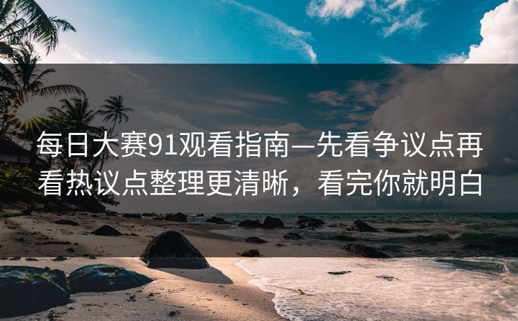 每日大赛91观看指南—先看争议点再看热议点整理更清晰，看完你就明白
