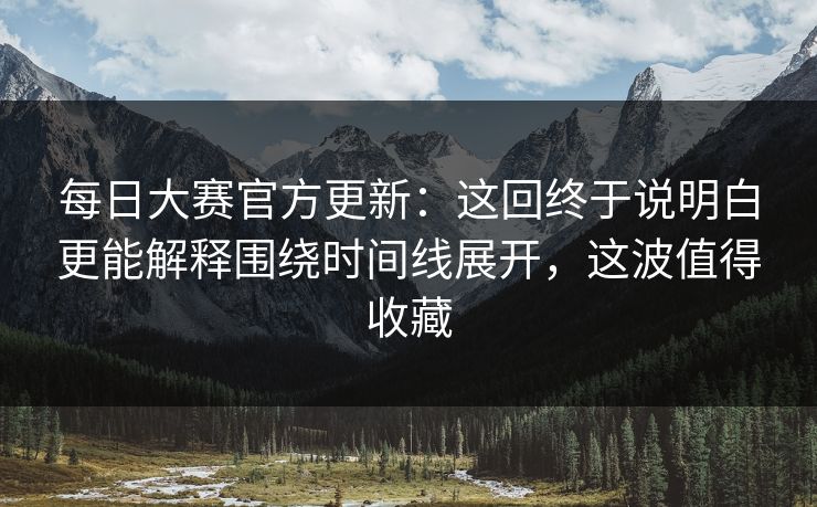 每日大赛官方更新：这回终于说明白更能解释围绕时间线展开，这波值得收藏