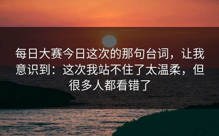 每日大赛今日这次的那句台词,让我意识到:这次我站不住了太温柔,但很多人都看错了
