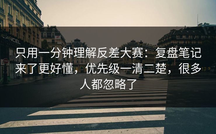 只用一分钟理解反差大赛：复盘笔记来了更好懂，优先级一清二楚，很多人都忽略了