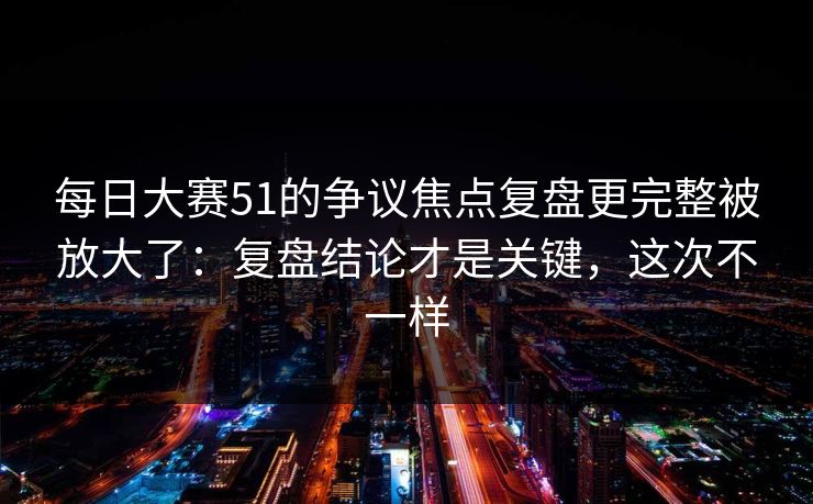 每日大赛51的争议焦点复盘更完整被放大了:复盘结论才是关键,这次不一样 每日大赛51的争议焦点复盘更完整被放大了:复盘结论才是关键,这次不一样