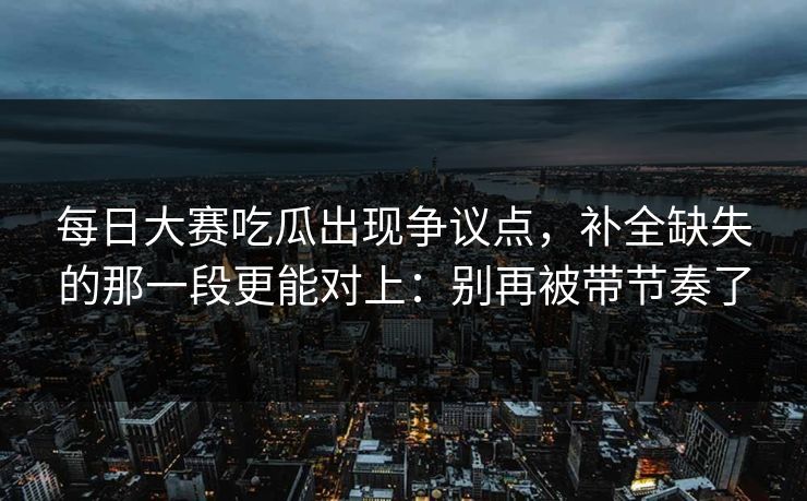 每日大赛吃瓜出现争议点，补全缺失的那一段更能对上：别再被带节奏了