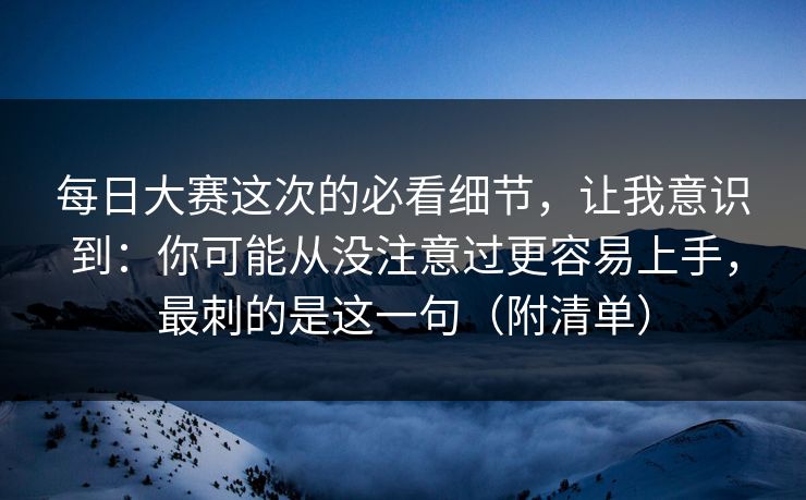每日大赛这次的必看细节，让我意识到：你可能从没注意过更容易上手，最刺的是这一句（附清单）