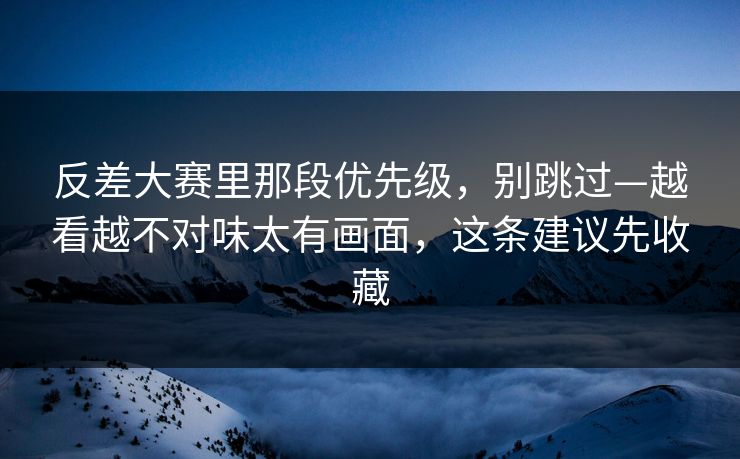 反差大赛里那段优先级，别跳过—越看越不对味太有画面，这条建议先收藏