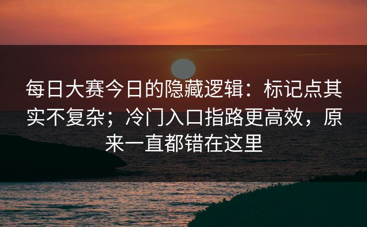 每日大赛今日的隐藏逻辑：标记点其实不复杂；冷门入口指路更高效，原来一直都错在这里