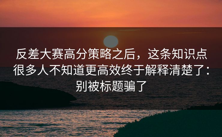 反差大赛高分策略之后，这条知识点很多人不知道更高效终于解释清楚了：别被标题骗了