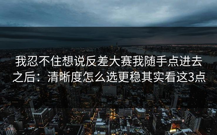 我忍不住想说反差大赛我随手点进去之后:清晰度怎么选更稳其实看这3点 我忍不住想说反差大赛我随手点进去之后:清晰度怎么选更稳其实看这3点