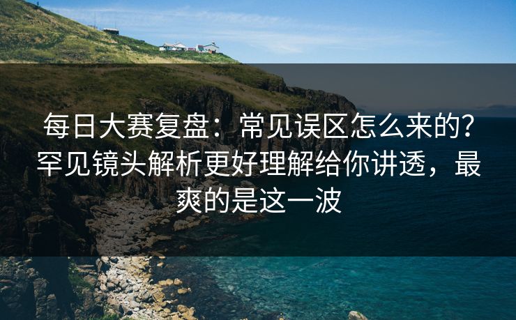 每日大赛复盘：常见误区怎么来的？罕见镜头解析更好理解给你讲透，最爽的是这一波