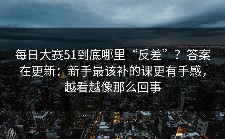 每日大赛51到底哪里“反差”?答案在更新:新手最该补的课更有手感,越看越像那么回事