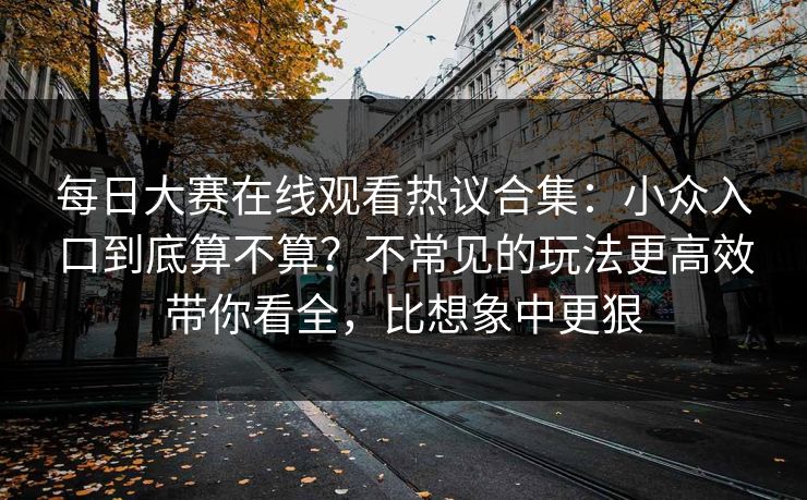 每日大赛在线观看热议合集：小众入口到底算不算？不常见的玩法更高效带你看全，比想象中更狠