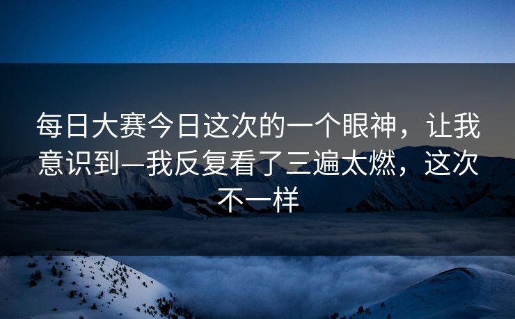 每日大赛今日这次的一个眼神，让我意识到—我反复看了三遍太燃，这次不一样