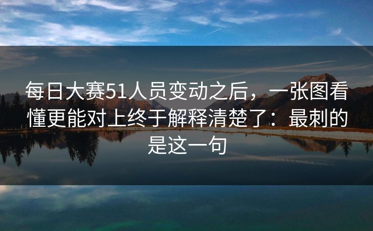 每日大赛51人员变动之后，一张图看懂更能对上终于解释清楚了：最刺的是这一句