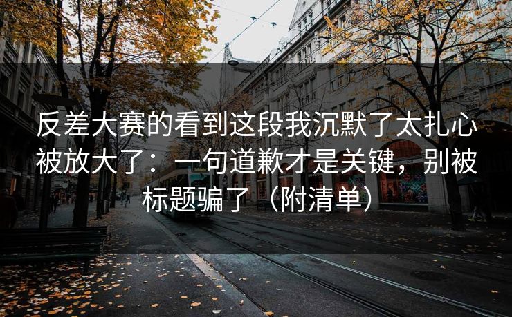 反差大赛的看到这段我沉默了太扎心被放大了：一句道歉才是关键，别被标题骗了（附清单）