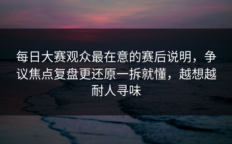 每日大赛观众最在意的赛后说明，争议焦点复盘更还原一拆就懂，越想越耐人寻味