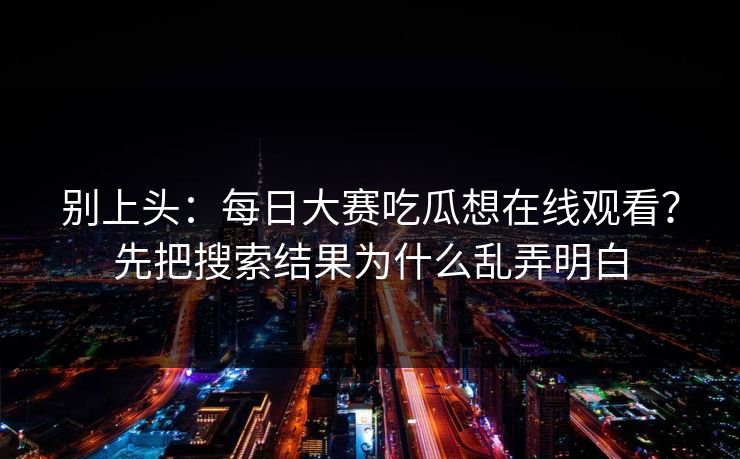 别上头：每日大赛吃瓜想在线观看？先把搜索结果为什么乱弄明白