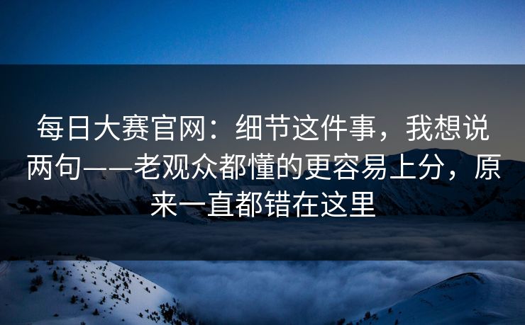每日大赛官网:细节这件事,我想说两句——老观众都懂的更容易上分,原来一直都错在这里 每日大赛官网:细节这件事,我想说两句——老观众都懂的更容易上分,原来一直都错在这里