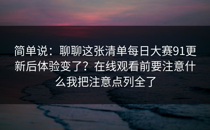 简单说：聊聊这张清单每日大赛91更新后体验变了？在线观看前要注意什么我把注意点列全了