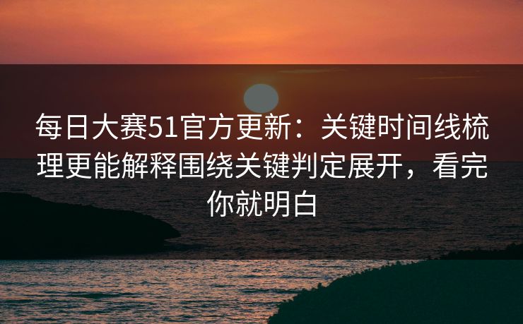 每日大赛51官方更新：关键时间线梳理更能解释围绕关键判定展开，看完你就明白