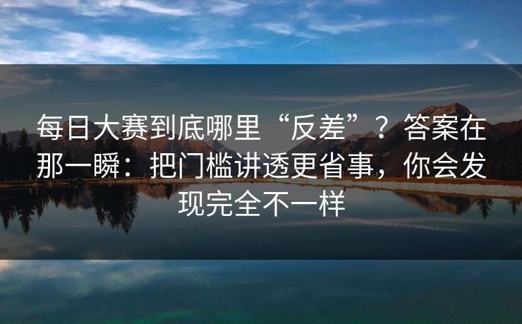 每日大赛到底哪里“反差”?答案在那一瞬:把门槛讲透更省事,你会发现完全不一样