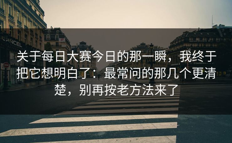 关于每日大赛今日的那一瞬，我终于把它想明白了：最常问的那几个更清楚，别再按老方法来了