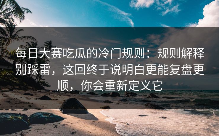 每日大赛吃瓜的冷门规则：规则解释别踩雷，这回终于说明白更能复盘更顺，你会重新定义它