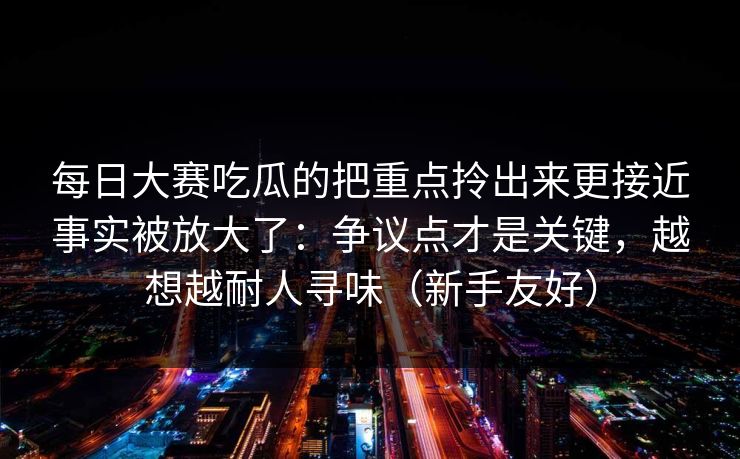 每日大赛吃瓜的把重点拎出来更接近事实被放大了:争议点才是关键,越想越耐人寻味(新手友好) 每日大赛吃瓜的把重点拎出来更接近事实被放大了:争议点才是关键,越想越耐人寻味(新手友好)