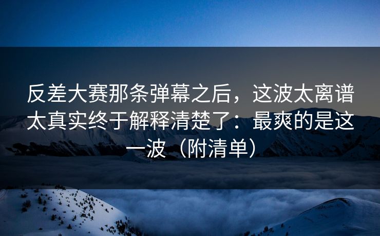 反差大赛那条弹幕之后，这波太离谱太真实终于解释清楚了：最爽的是这一波（附清单）