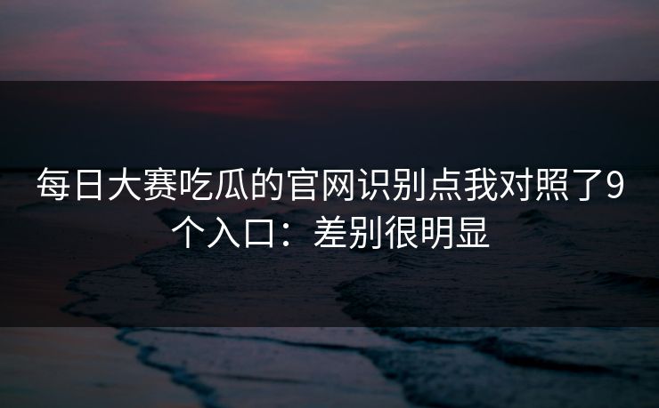 每日大赛吃瓜的官网识别点我对照了9个入口：差别很明显